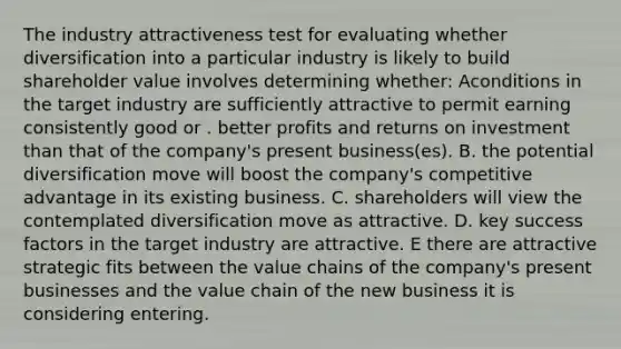 The industry attractiveness test for evaluating whether diversification into a particular industry is likely to build shareholder value involves determining whether: Aconditions in the target industry are sufficiently attractive to permit earning consistently good or . better profits and returns on investment than that of the company's present business(es). B. the potential diversification move will boost the company's competitive advantage in its existing business. C. shareholders will view the contemplated diversification move as attractive. D. key success factors in the target industry are attractive. E there are attractive strategic fits between the value chains of the company's present businesses and the value chain of the new business it is considering entering.