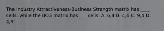 The Industry Attractiveness-Business Strength matrix has ____ cells, while the BCG matrix has ___ cells. A. 6,4 B. 4,6 C. 9,4 D. 4,9