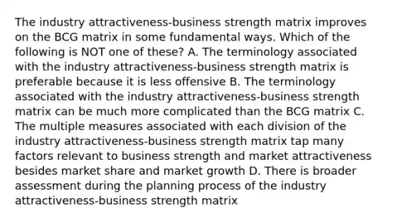 The industry attractiveness-business strength matrix improves on the BCG matrix in some fundamental ways. Which of the following is NOT one of these? A. The terminology associated with the industry attractiveness-business strength matrix is preferable because it is less offensive B. The terminology associated with the industry attractiveness-business strength matrix can be much more complicated than the BCG matrix C. The multiple measures associated with each division of the industry attractiveness-business strength matrix tap many factors relevant to business strength and market attractiveness besides market share and market growth D. There is broader assessment during the planning process of the industry attractiveness-business strength matrix