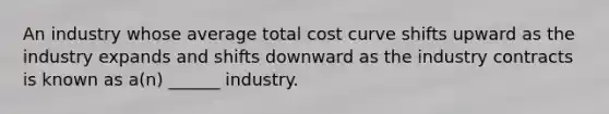 An industry whose average total cost curve shifts upward as the industry expands and shifts downward as the industry contracts is known as a(n) ______ industry.