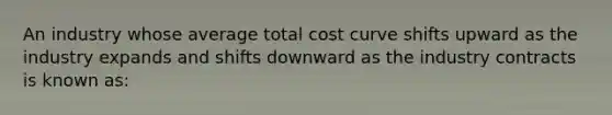 An industry whose average total cost curve shifts upward as the industry expands and shifts downward as the industry contracts is known as: