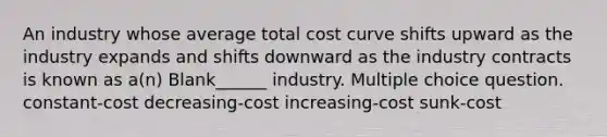 An industry whose average total cost curve shifts upward as the industry expands and shifts downward as the industry contracts is known as a(n) Blank______ industry. Multiple choice question. constant-cost decreasing-cost increasing-cost sunk-cost