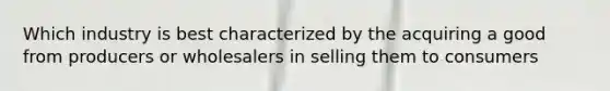 Which industry is best characterized by the acquiring a good from producers or wholesalers in selling them to consumers