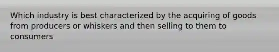 Which industry is best characterized by the acquiring of goods from producers or whiskers and then selling to them to consumers