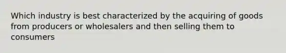 Which industry is best characterized by the acquiring of goods from producers or wholesalers and then selling them to consumers