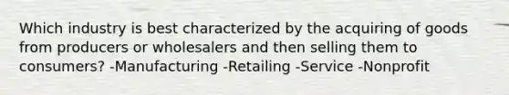 Which industry is best characterized by the acquiring of goods from producers or wholesalers and then selling them to consumers? -Manufacturing -Retailing -Service -Nonprofit