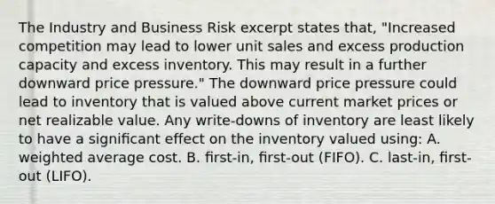 The Industry and Business Risk excerpt states that, "Increased competition may lead to lower unit sales and excess production capacity and excess inventory. This may result in a further downward price pressure." The downward price pressure could lead to inventory that is valued above current market prices or net realizable value. Any write-downs of inventory are least likely to have a signiﬁcant effect on the inventory valued using: A. weighted average cost. B. ﬁrst-in, ﬁrst-out (FIFO). C. last-in, ﬁrst-out (LIFO).