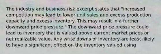 The industry and business risk excerpt states that "increased competition may lead to lower unit sales and excess production capacity and excess inventory. This may result in a further downward price pressure." The downward price pressure could lead to inventory that is valued above current market prices or net realizable value. Any write downs of inventory are least likely to have a significant effect on the inventory valued using