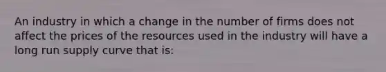 An industry in which a change in the number of firms does not affect the prices of the resources used in the industry will have a long run supply curve that is: