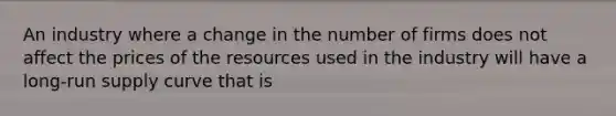 An industry where a change in the number of firms does not affect the prices of the resources used in the industry will have a long-run supply curve that is