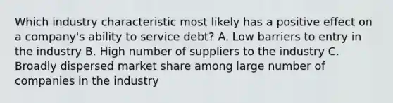 Which industry characteristic most likely has a positive effect on a company's ability to service debt? A. Low barriers to entry in the industry B. High number of suppliers to the industry C. Broadly dispersed market share among large number of companies in the industry