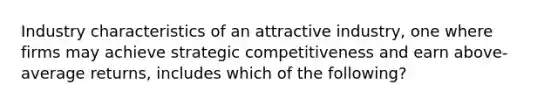 Industry characteristics of an attractive industry, one where firms may achieve strategic competitiveness and earn above-average returns, includes which of the following?