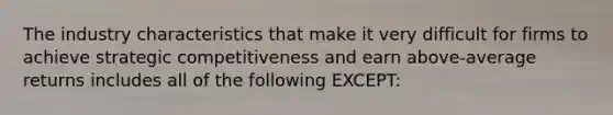 The industry characteristics that make it very difficult for firms to achieve strategic competitiveness and earn above-average returns includes all of the following EXCEPT: