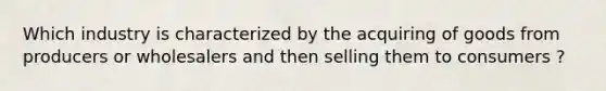 Which industry is characterized by the acquiring of goods from producers or wholesalers and then selling them to consumers ?