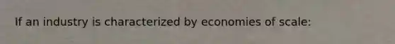 If an industry is characterized by economies of scale: