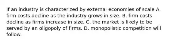 If an industry is characterized by external economies of scale A. firm costs decline as the industry grows in size. B. firm costs decline as firms increase in size. C. the market is likely to be served by an oligopoly of firms. D. monopolistic competition will follow.