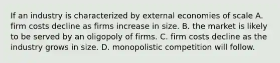 If an industry is characterized by external economies of scale A. firm costs decline as firms increase in size. B. the market is likely to be served by an oligopoly of firms. C. firm costs decline as the industry grows in size. D. monopolistic competition will follow.