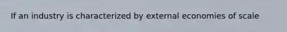 If an industry is characterized by external economies of scale