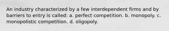 An industry characterized by a few interdependent firms and by barriers to entry is called: a. perfect competition. b. monopoly. c. monopolistic competition. d. oligopoly.