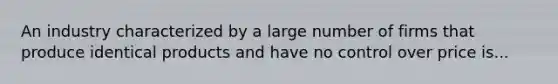 An industry characterized by a large number of firms that produce identical products and have no control over price is...