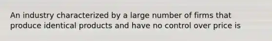 An industry characterized by a large number of firms that produce identical products and have no control over price is