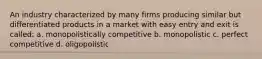 An industry characterized by many firms producing similar but differentiated products in a market with easy entry and exit is called: a. monopolistically competitive b. monopolistic c. perfect competitive d. oligopolistic