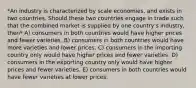 *An industry is characterized by scale economies, and exists in two countries. Should these two countries engage in trade such that the combined market is supplied by one country's industry, then* A) consumers in both countries would have higher prices and fewer varieties. B) consumers in both countries would have more varieties and lower prices. C) consumers in the importing country only would have higher prices and fewer varieties. D) consumers in the exporting country only would have higher prices and fewer varieties. E) consumers in both countries would have fewer varieties at lower prices.