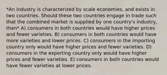 *An industry is characterized by scale economies, and exists in two countries. Should these two countries engage in trade such that the combined market is supplied by one country's industry, then* A) consumers in both countries would have higher prices and fewer varieties. B) consumers in both countries would have more varieties and lower prices. C) consumers in the importing country only would have higher prices and fewer varieties. D) consumers in the exporting country only would have higher prices and fewer varieties. E) consumers in both countries would have fewer varieties at lower prices.