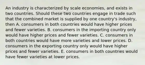 An industry is characterized by scale​ economies, and exists in two countries. Should these two countries engage in trade such that the combined market is supplied by one​ country's industry, then A. consumers in both countries would have higher prices and fewer varieties. B. consumers in the importing country only would have higher prices and fewer varieties. C. consumers in both countries would have more varieties and lower prices. D. consumers in the exporting country only would have higher prices and fewer varieties. E. consumers in both countries would have fewer varieties at lower prices.