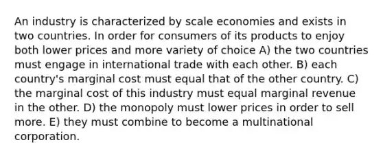 An industry is characterized by scale economies and exists in two countries. In order for consumers of its products to enjoy both lower prices and more variety of choice A) the two countries must engage in international trade with each other. B) each country's marginal cost must equal that of the other country. C) the marginal cost of this industry must equal marginal revenue in the other. D) the monopoly must lower prices in order to sell more. E) they must combine to become a multinational corporation.