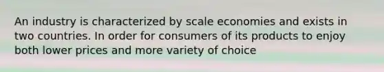 An industry is characterized by scale economies and exists in two countries. In order for consumers of its products to enjoy both lower prices and more variety of choice