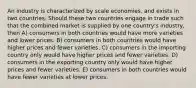 An industry is characterized by scale economies, and exists in two countries. Should these two countries engage in trade such that the combined market is supplied by one country's industry, then A) consumers in both countries would have more varieties and lower prices. B) consumers in both countries would have higher prices and fewer varieties. C) consumers in the importing country only would have higher prices and fewer varieties. D) consumers in the exporting country only would have higher prices and fewer varieties. E) consumers in both countries would have fewer varieties at lower prices.