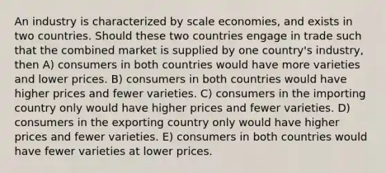 An industry is characterized by scale economies, and exists in two countries. Should these two countries engage in trade such that the combined market is supplied by one country's industry, then A) consumers in both countries would have more varieties and lower prices. B) consumers in both countries would have higher prices and fewer varieties. C) consumers in the importing country only would have higher prices and fewer varieties. D) consumers in the exporting country only would have higher prices and fewer varieties. E) consumers in both countries would have fewer varieties at lower prices.