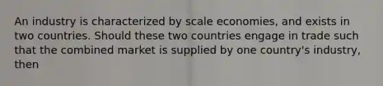 An industry is characterized by scale​ economies, and exists in two countries. Should these two countries engage in trade such that the combined market is supplied by one​ country's industry, then