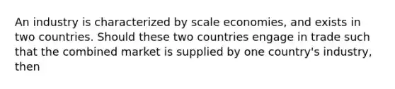 An industry is characterized by scale economies, and exists in two countries. Should these two countries engage in trade such that the combined market is supplied by one country's industry, then