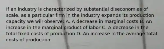 If an industry is characterized by substantial diseconomies of scale, as a particular firm in the industry expands its production capacity we will observe: A. A decrease in marginal costs B. An increase in the marginal product of labor C. A decrease in the total fixed costs of production D. An increase in the average total costs of production