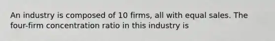 An industry is composed of 10 firms, all with equal sales. The four-firm concentration ratio in this industry is