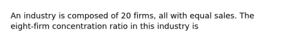 An industry is composed of 20 firms, all with equal sales. The eight-firm concentration ratio in this industry is