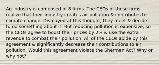 An industry is composed of 8 firms. The CEOs of these firms realize that their industry creates air pollution & contributes to climate change. Dismayed at this thought, they meet & decide to do something about it. But reducing pollution is expensive, so the CEOs agree to boost their prices by 2% & use the extra revenue to combat their pollution. All of the CEOs abide by this agreement & significantly decrease their contributions to air pollution. Would this agreement violate the Sherman Act? Why or why not?