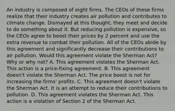 An industry is composed of eight firms. The CEOs of these firms realize that their industry creates air pollution and contributes to climate change. Dismayed at this​ thought, they meet and decide to do something about it. But reducing pollution is​ expensive, so the CEOs agree to boost their prices by 2 percent and use the extra revenue to combat their pollution. All of the CEOs abide by this agreement and significantly decrease their contributions to air pollution. Would this agreement violate the Sherman​ Act? Why or why​ not? A. This agreement violates the Sherman Act. This action is a​ price-fixing agreement. B. This agreement​ doesn't violate the Sherman Act. The price boost is not for increasing the​ firms' profits. C. This agreement​ doesn't violate the Sherman Act. It is an attempt to reduce their contributions to pollution. D. This agreement violates the Sherman Act. This action is a violation of Section 2 of the Sherman Act.