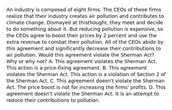 An industry is composed of eight firms. The CEOs of these firms realize that their industry creates air pollution and contributes to climate change. Dismayed at this​thought, they meet and decide to do something about it. But reducing pollution is​ expensive, so the CEOs agree to boost their prices by 2 percent and use the extra revenue to combat their pollution. All of the CEOs abide by this agreement and significantly decrease their contributions to air pollution. Would this agreement violate the Sherman​ Act? Why or why​ not? A. This agreement violates the Sherman Act. This action is a​ price-fixing agreement. B. This agreement violates the Sherman Act. This action is a violation of Section 2 of the Sherman Act. C. This agreement​ doesn't violate the Sherman Act. The price boost is not for increasing the​ firms' profits. D. This agreement​ doesn't violate the Sherman Act. It is an attempt to reduce their contributions to pollution.