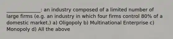 ______________: an industry composed of a limited number of large firms (e.g. an industry in which four firms control 80% of a domestic market.) a) Oligopoly b) Multinational Enterprise c) Monopoly d) All the above