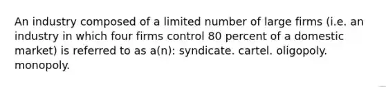 An industry composed of a limited number of large firms (i.e. an industry in which four firms control 80 percent of a domestic market) is referred to as a(n): syndicate. cartel. oligopoly. monopoly.