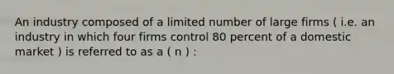 An industry composed of a limited number of large firms ( i.e. an industry in which four firms control 80 percent of a domestic market ) is referred to as a ( n ) :