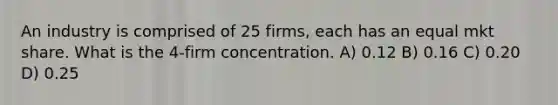 An industry is comprised of 25 firms, each has an equal mkt share. What is the 4-firm concentration. A) 0.12 B) 0.16 C) 0.20 D) 0.25