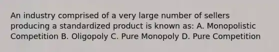 An industry comprised of a very large number of sellers producing a standardized product is known as: A. Monopolistic Competition B. Oligopoly C. Pure Monopoly D. Pure Competition