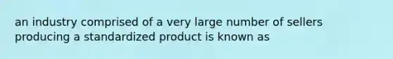 an industry comprised of a very large number of sellers producing a standardized product is known as