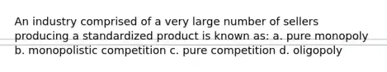 An industry comprised of a very large number of sellers producing a standardized product is known as: a. pure monopoly b. monopolistic competition c. pure competition d. oligopoly