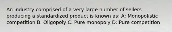 An industry comprised of a very large number of sellers producing a standardized product is known as: A: Monopolistic competition B: Oligopoly C: Pure monopoly D: Pure competition