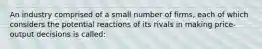 An industry comprised of a small number of firms, each of which considers the potential reactions of its rivals in making price-output decisions is called: